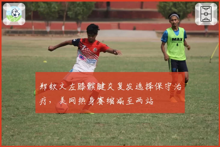郑钦文左膝髌腱炎复发选择保守治疗，美网热身赛缩减至两站