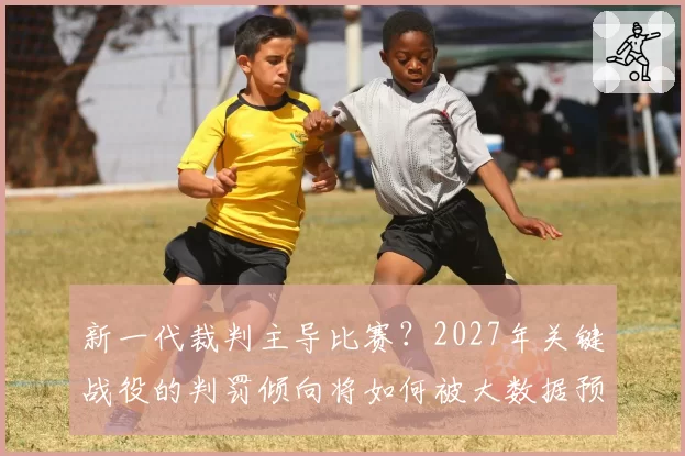 新一代裁判主导比赛？2027年关键战役的判罚倾向将如何被大数据预测？