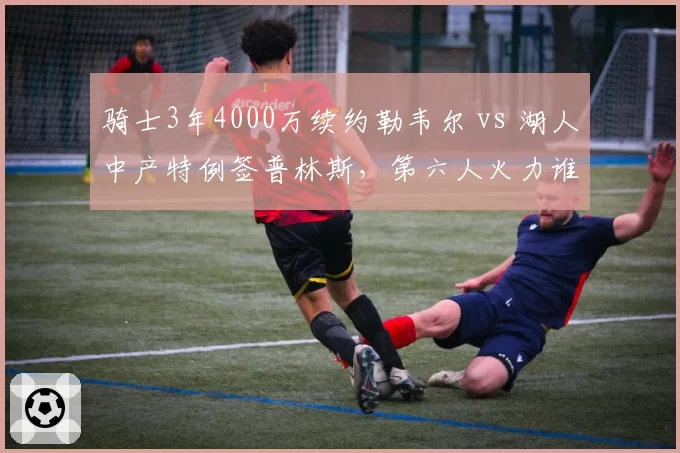 骑士3年4000万续约勒韦尔 vs 湖人中产特例签普林斯，第六人火力谁更强