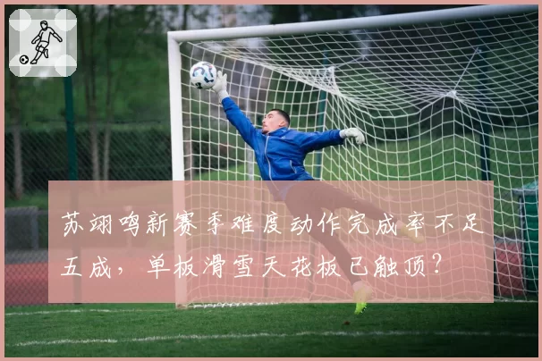 苏翊鸣新赛季难度动作完成率不足五成,单板滑雪天花板已触顶?