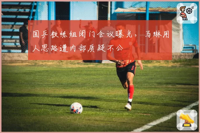 国乒教练组闭门会议曝光,马琳用人思路遭内部质疑不公