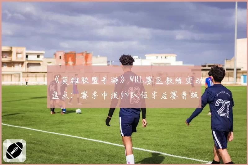 《英雄联盟手游》WRL赛区教练变动盘点:赛季中换帅队伍季后赛晋级率不足三成