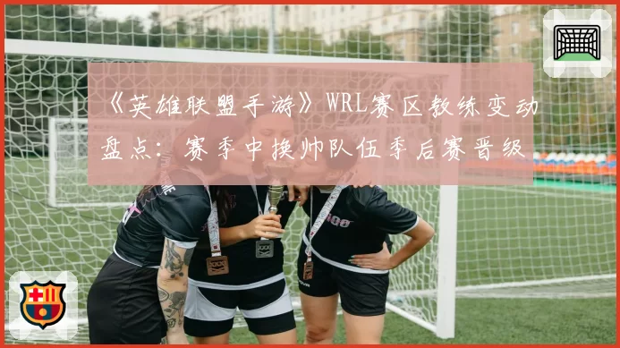 《英雄联盟手游》WRL赛区教练变动盘点：赛季中换帅队伍季后赛晋级率不足三成