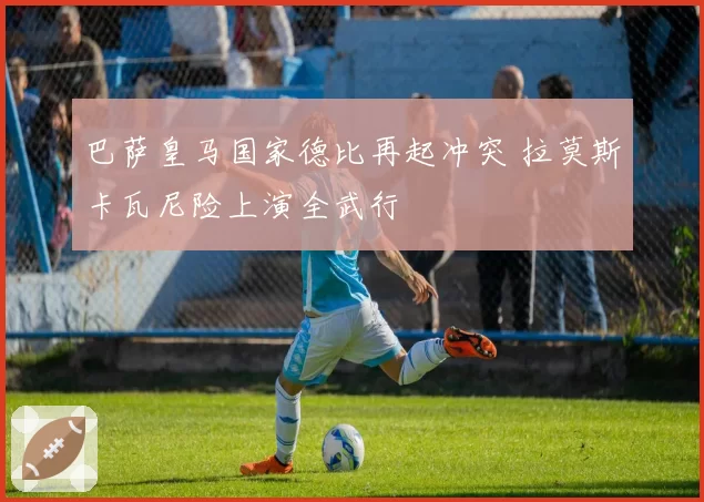 巴萨皇马国家德比再起冲突 拉莫斯卡瓦尼险上演全武行