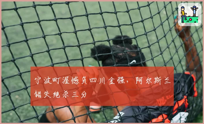 宁波町渥憾负四川金强,阿尔斯兰错失绝杀三分