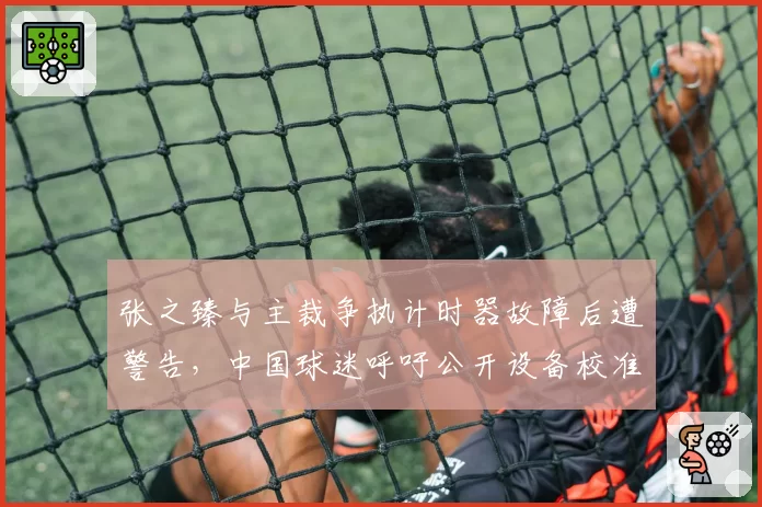 张之臻与主裁争执计时器故障后遭警告,中国球迷呼吁公开设备校准数据