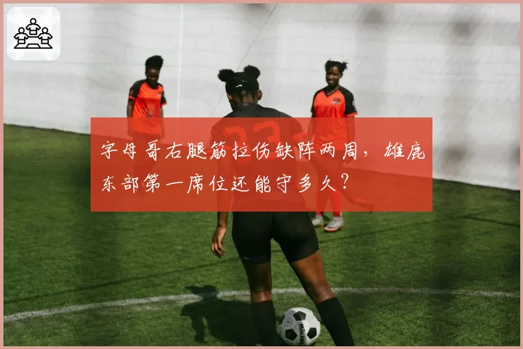 字母哥右腿筋拉伤缺阵两周，雄鹿东部第一席位还能守多久？