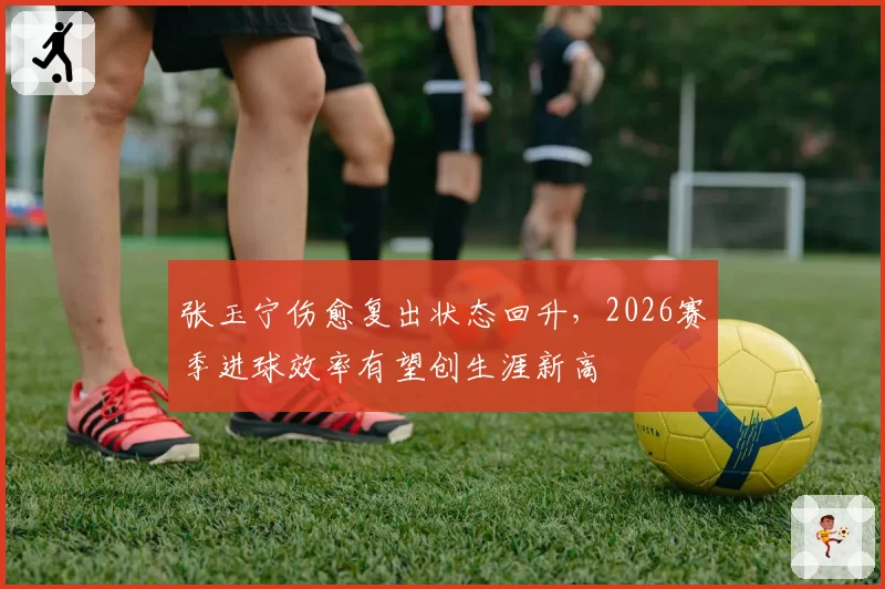 张玉宁伤愈复出状态回升，2026赛季进球效率有望创生涯新高