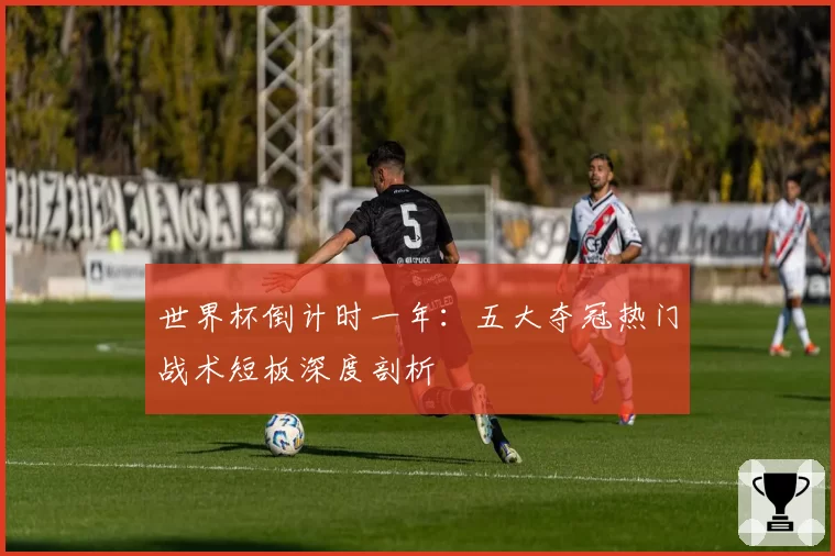 世界杯倒计时一年：五大夺冠热门战术短板深度剖析