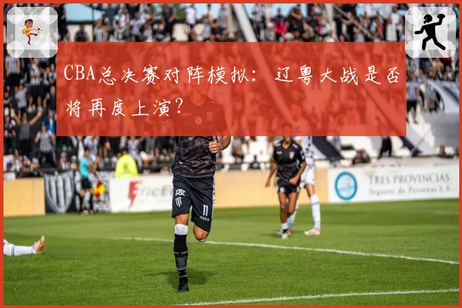 CBA总决赛对阵模拟：辽粤大战是否将再度上演？