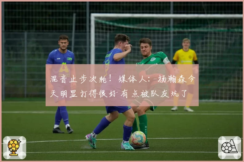 混音止步次轮!媒体人:杨瀚森今天明显打得很好 有点被队友坑了