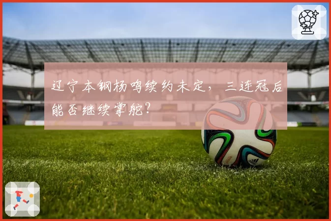 辽宁本钢杨鸣续约未定，三连冠后能否继续掌舵？