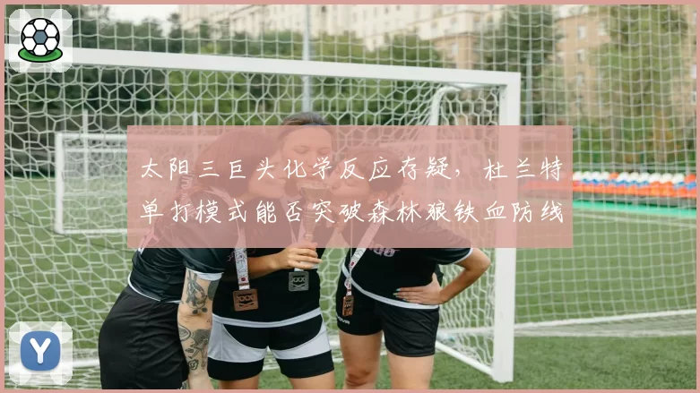 太阳三巨头化学反应存疑，杜兰特单打模式能否突破森林狼铁血防线？