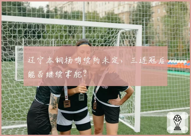 辽宁本钢杨鸣续约未定，三连冠后能否继续掌舵？