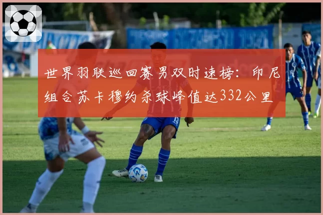 世界羽联巡回赛男双时速榜:印尼组合苏卡穆约杀球峰值达332公里