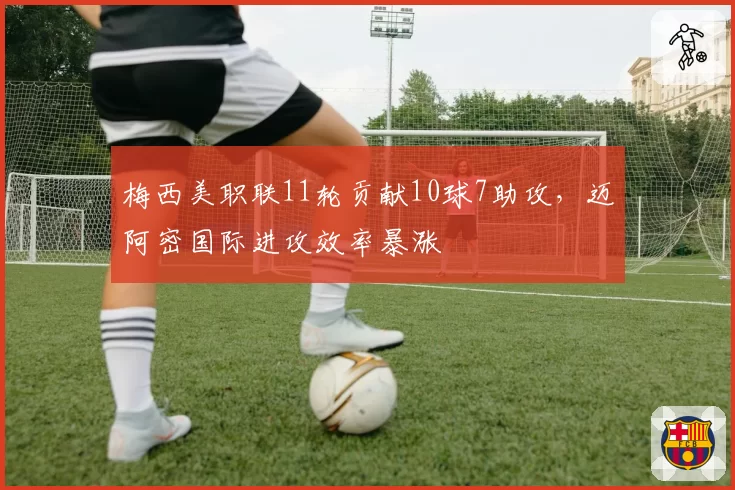 梅西美职联11轮贡献10球7助攻，迈阿密国际进攻效率暴涨