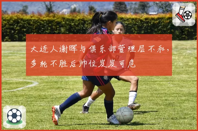 大连人谢晖与俱乐部管理层不和，多轮不胜后帅位岌岌可危