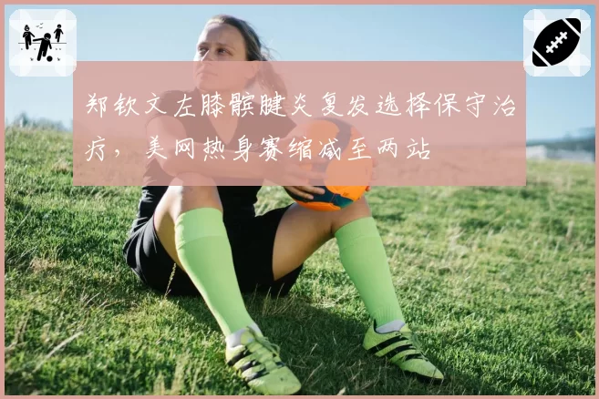 郑钦文左膝髌腱炎复发选择保守治疗，美网热身赛缩减至两站