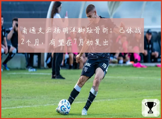 南通支云杨明洋脚趾骨折:已休战2个月,有望在7月初复出