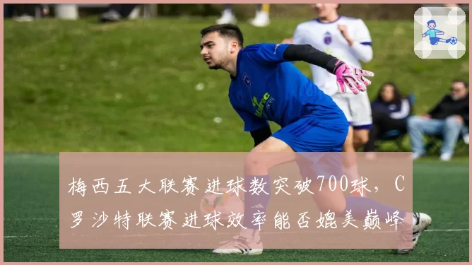 梅西五大联赛进球数突破700球，C罗沙特联赛进球效率能否媲美巅峰期？