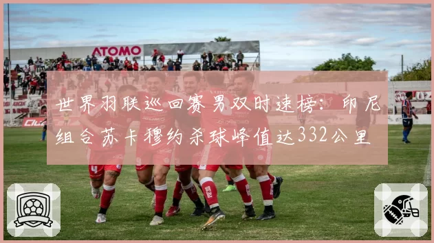 世界羽联巡回赛男双时速榜:印尼组合苏卡穆约杀球峰值达332公里
