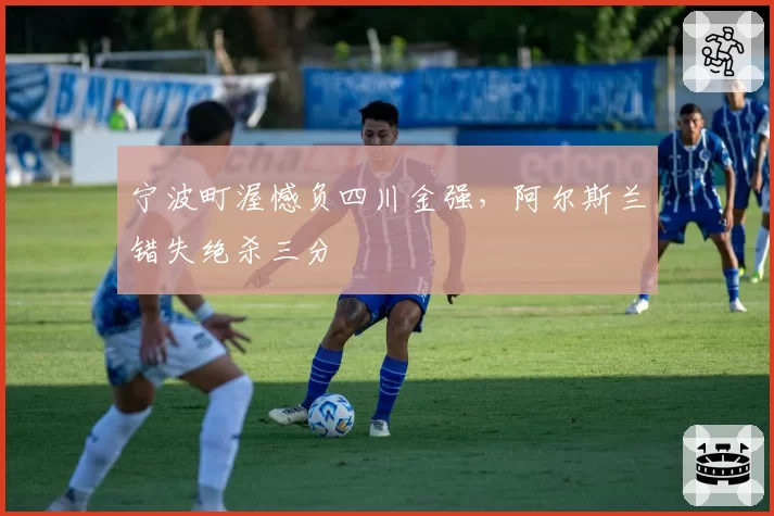 宁波町渥憾负四川金强,阿尔斯兰错失绝杀三分