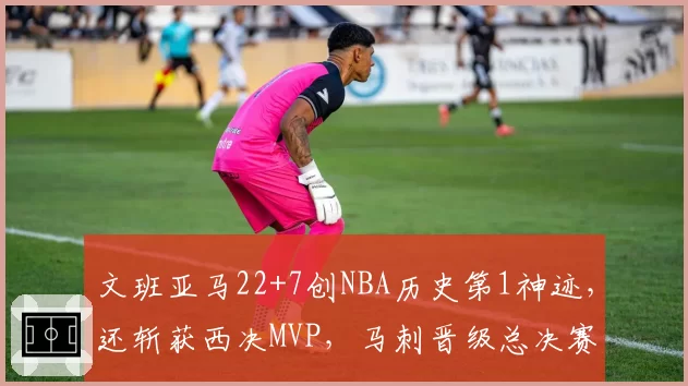 文班亚马22+7创NBA历史第1神迹,还斩获西决MVP,马刺晋级总决赛