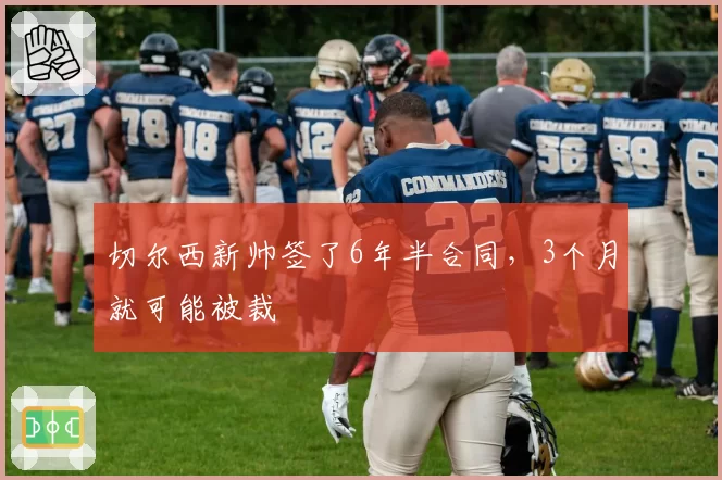 切尔西新帅签了6年半合同，3个月就可能被裁