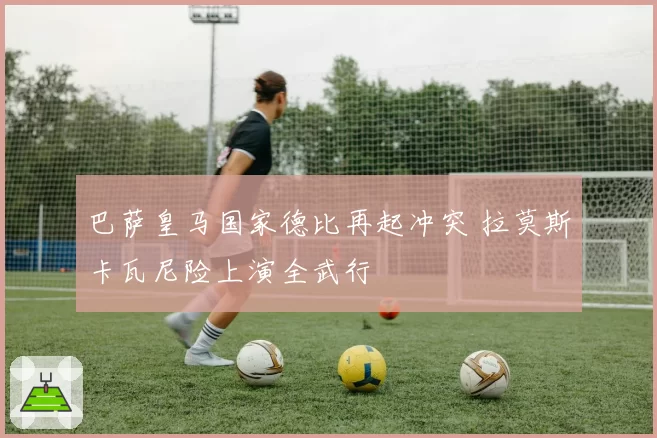 巴萨皇马国家德比再起冲突 拉莫斯卡瓦尼险上演全武行