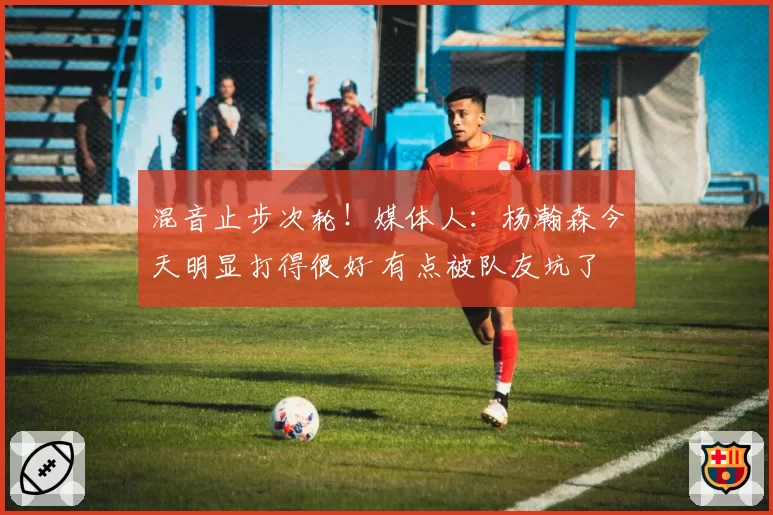 混音止步次轮!媒体人:杨瀚森今天明显打得很好 有点被队友坑了