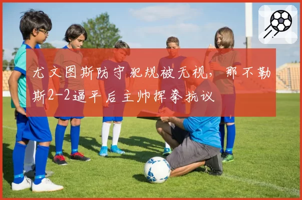 尤文图斯防守犯规被无视，那不勒斯2-2逼平后主帅挥拳抗议