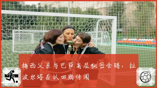 梅西父亲与巴萨高层秘密会晤，拉波尔塔否认回购传闻