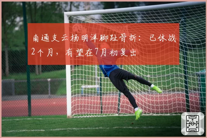 南通支云杨明洋脚趾骨折:已休战2个月,有望在7月初复出