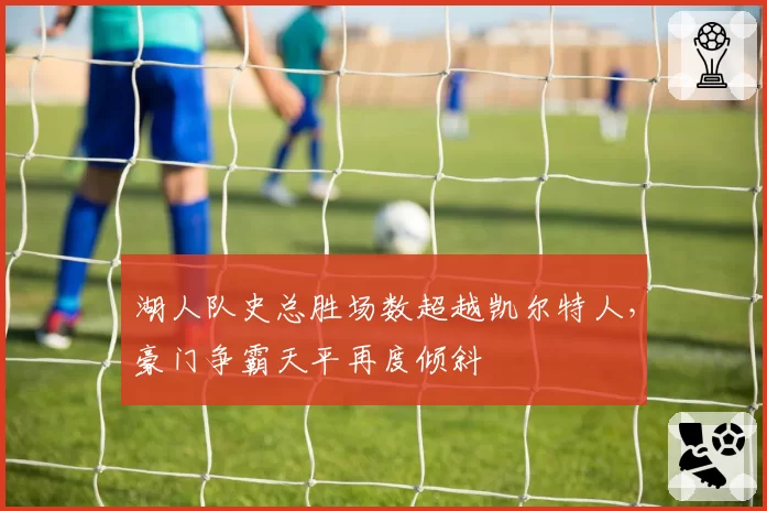 湖人队史总胜场数超越凯尔特人,豪门争霸天平再度倾斜
