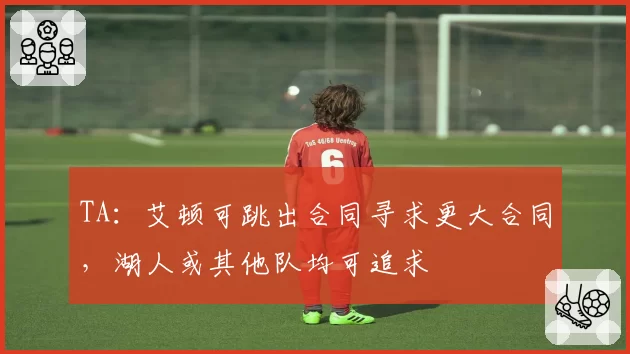TA:艾顿可跳出合同寻求更大合同,湖人或其他队均可追求