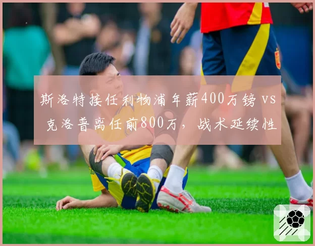 斯洛特接任利物浦年薪400万镑 vs 克洛普离任前800万，战术延续性面临考验