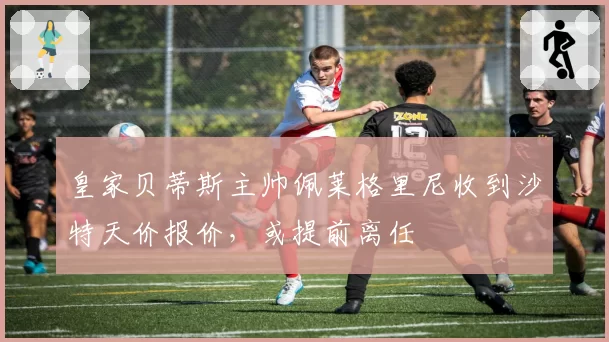 皇家贝蒂斯主帅佩莱格里尼收到沙特天价报价，或提前离任