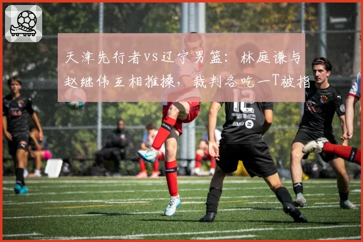 天津先行者vs辽宁男篮:林庭谦与赵继伟互相推搡,裁判各吃一T被指息事宁人