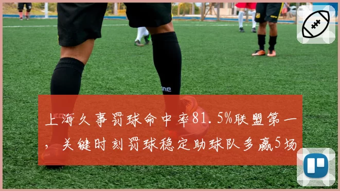 上海久事罚球命中率81.5%联盟第一，关键时刻罚球稳定助球队多赢5场