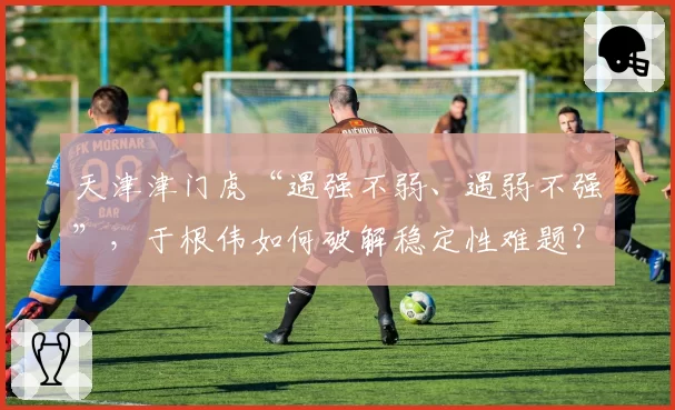 天津津门虎“遇强不弱、遇弱不强”，于根伟如何破解稳定性难题？