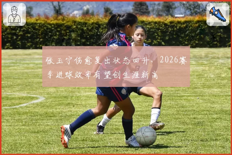 张玉宁伤愈复出状态回升，2026赛季进球效率有望创生涯新高