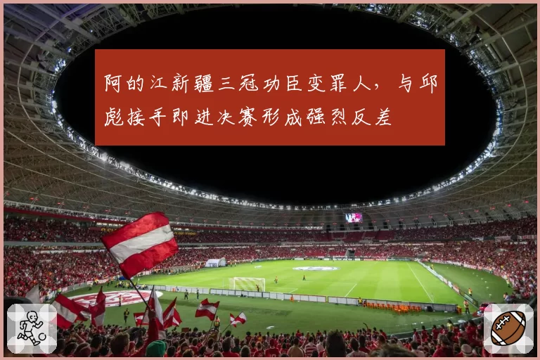 阿的江新疆三冠功臣变罪人，与邱彪接手即进决赛形成强烈反差