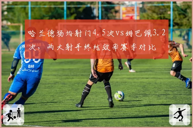 哈兰德场均射门4.5次vs姆巴佩3.2次，两大射手终结效率赛季对比