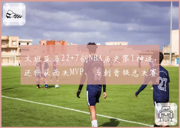 文班亚马22+7创NBA历史第1神迹,还斩获西决MVP,马刺晋级总决赛