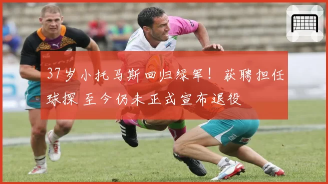 37岁小托马斯回归绿军！获聘担任球探 至今仍未正式宣布退役