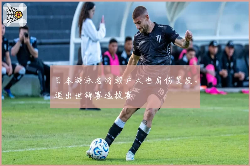 日本游泳名将濑户大也肩伤复发，退出世锦赛选拔赛