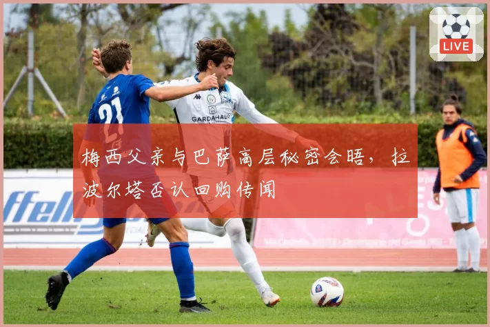 梅西父亲与巴萨高层秘密会晤，拉波尔塔否认回购传闻