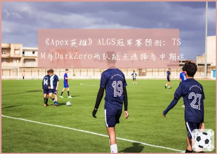 《Apex英雄》ALGS冠军赛预测：TSM与DarkZero两队跳点选择与中期运营策略分析